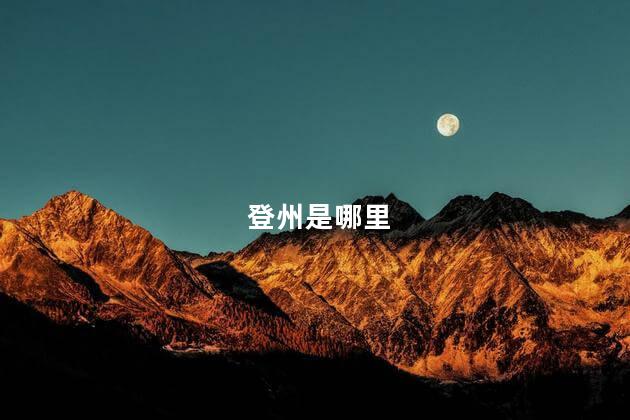 登州是哪里 原山东登州府是现在的哪里 - 达达搜
