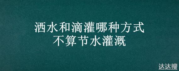 洒水和滴灌哪种方式不算节水灌溉 节水灌溉有哪几种形式